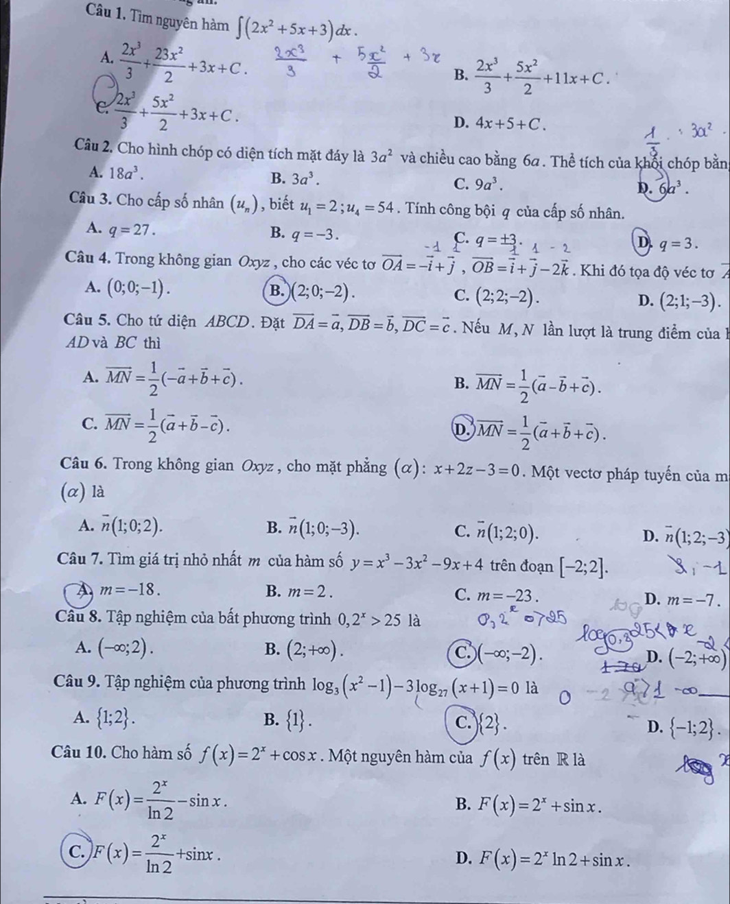 Tìm nguyên hàm ∈t (2x^2+5x+3) dx .
A.  2x^3/3 + 23x^2/2 +3x+C.
B.  2x^3/3 + 5x^2/2 +11x+C.
C.  2x^3/3 + 5x^2/2 +3x+C.
D. 4x+5+C.
Câu 2. Cho hình chóp có diện tích mặt đáy là 3a^2 và chiều cao bằng 6a . Thể tích của khổi chóp bằn
A. 18a^3.
B. 3a^3. C. 9a^3.
D. 6a^3.
Câu 3. Cho cấp số nhân (u_n) , biết u_1=2;u_4=54. Tính công bội q của cấp số nhân.
A. q=27.
B. q=-3.
C. q=± 3· 1-2 D. q=3.
Câu 4. Trong không gian Oxyz , cho các véc tơ vector OA=-vector i+vector j,vector OB=vector i+vector j-2vector k. Khi đó tọa độ véc tơ
A. (0;0;-1). B. )(2;0;-2). C. (2;2;-2). D. (2;1;-3).
Câu 5. Cho tứ diện ABCD. Đặt vector DA=vector a,vector DB=vector b,vector DC=vector c. Nếu M, N lần lượt là trung điểm của 
AD và BC thì
A. vector MN= 1/2 (-vector a+vector b+vector c).
B. vector MN= 1/2 (vector a-vector b+vector c).
C. vector MN= 1/2 (vector a+vector b-vector c).
D vector MN= 1/2 (vector a+vector b+vector c).
Câu 6. Trong không gian Oxyz , cho mặt phẳng (α): x+2z-3=0 Một vectơ pháp tuyến của m
(α) là
A. overline n(1;0;2). B. vector n(1;0;-3). C. overline n(1;2;0).
D. overline n(1;2;-3)
Câu 7. Tìm giá trị nhỏ nhất m của hàm số y=x^3-3x^2-9x+4 trên đoạn [-2;2].
A m=-18.
B. m=2.
C. m=-23. D. m=-7.
Câu 8. Tập nghiệm của bất phương trình 0,2^x>25la
A. (-∈fty ;2). B. (2;+∈fty ). C. (-∈fty ;-2). D. (-2;+∈fty )
Câu 9. Tập nghiệm của phương trình log _3(x^2-1)-3log _27(x+1)=0 là
_
A.  1;2 . B.  1 . C.  2 .
D.  -1;2 .
Câu 10. Cho hàm số f(x)=2^x+cos x Một nguyên hàm của f(x) trên R là
X
A. F(x)= 2^x/ln 2 -sin x.
B. F(x)=2^x+sin x.
C. F(x)= 2^x/ln 2 +sin x.
D. F(x)=2^xln 2+sin x.