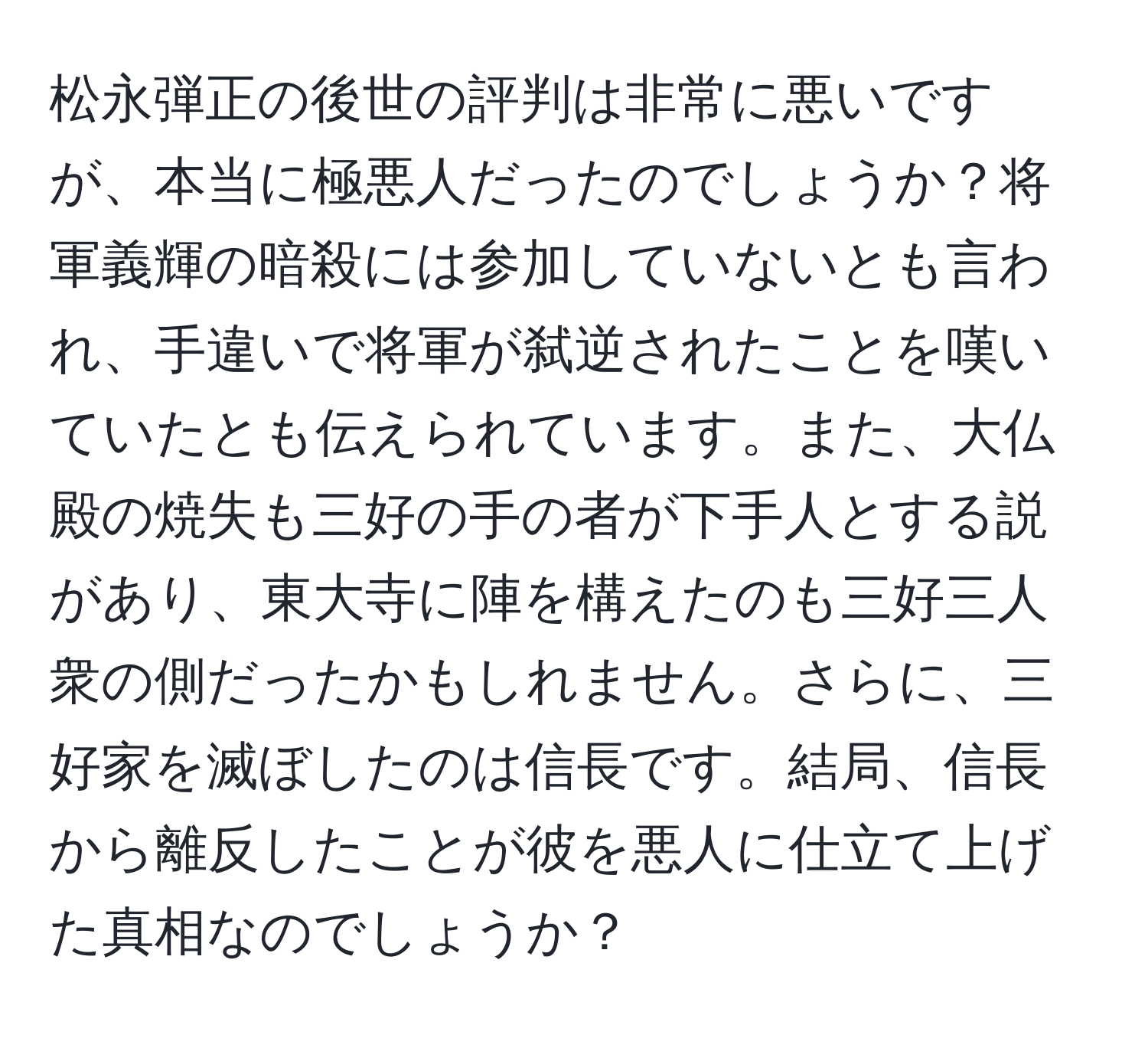 松永弾正の後世の評判は非常に悪いですが、本当に極悪人だったのでしょうか？将軍義輝の暗殺には参加していないとも言われ、手違いで将軍が弑逆されたことを嘆いていたとも伝えられています。また、大仏殿の焼失も三好の手の者が下手人とする説があり、東大寺に陣を構えたのも三好三人衆の側だったかもしれません。さらに、三好家を滅ぼしたのは信長です。結局、信長から離反したことが彼を悪人に仕立て上げた真相なのでしょうか？