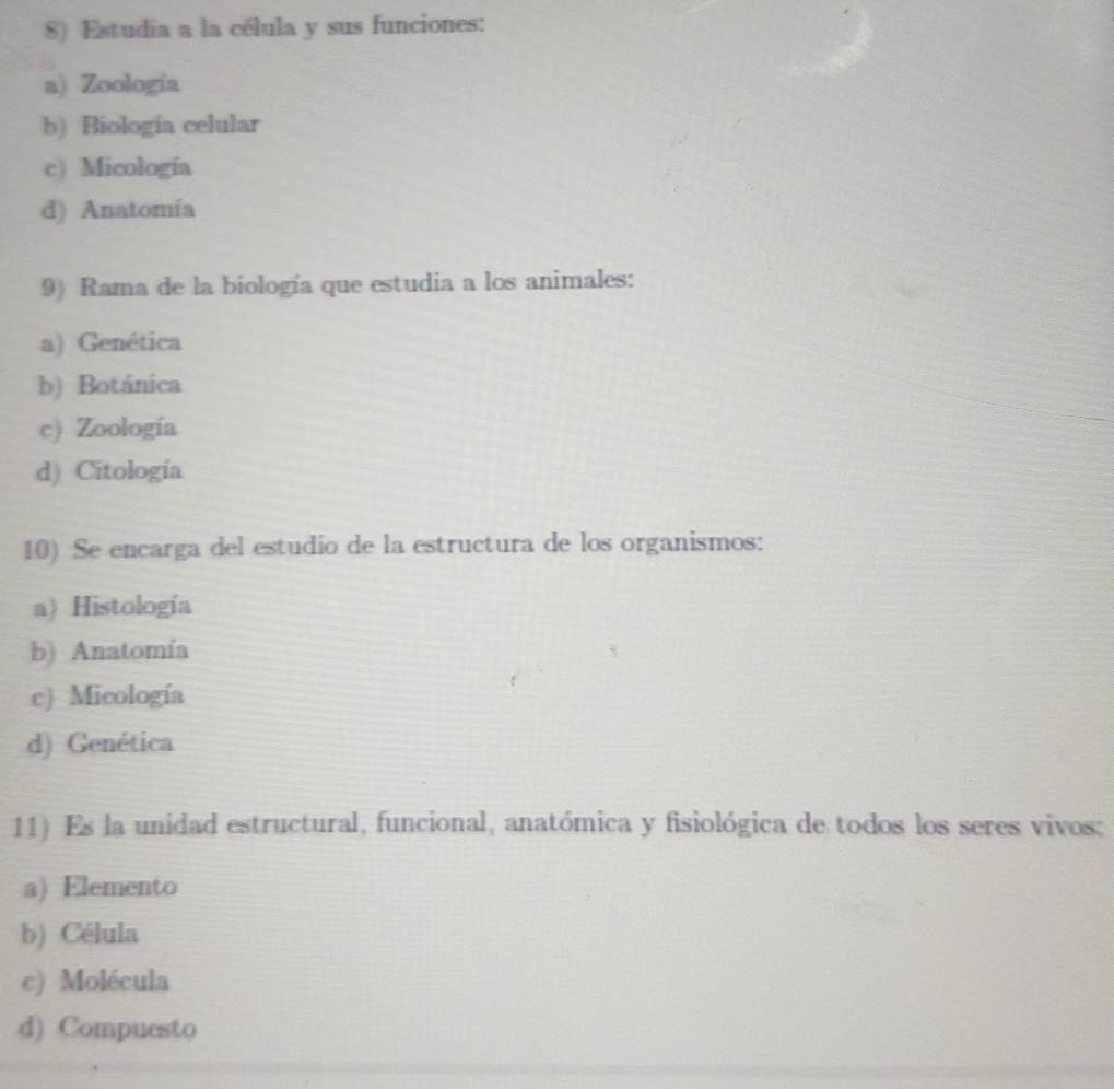 Estudia a la célula y sus funciones:
a) Zoología
b) Biología celular
c) Micología
d) Anatomía
9) Rama de la biología que estudia a los animales:
a) Genética
b) Botánica
c) Zoología
d) Citología
10) Se encarga del estudio de la estructura de los organismos:
a) Histología
b) Anatomía
c) Micología
d) Genética
11) Es la unidad estructural, funcional, anatómica y fisiológica de todos los seres vivos:
a) Elemento
b) Célula
c) Molécula
d) Compuesto