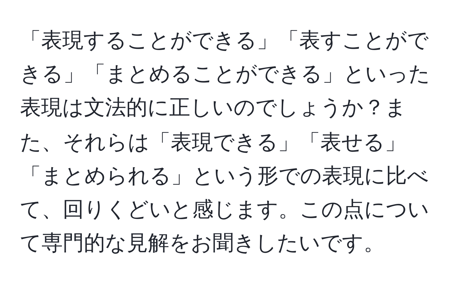 「表現することができる」「表すことができる」「まとめることができる」といった表現は文法的に正しいのでしょうか？また、それらは「表現できる」「表せる」「まとめられる」という形での表現に比べて、回りくどいと感じます。この点について専門的な見解をお聞きしたいです。