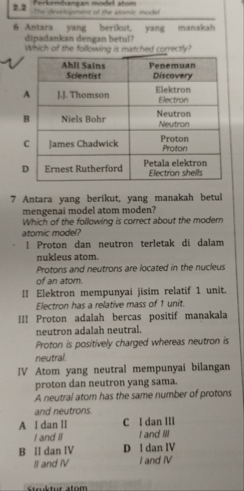 Perkembangan model atom
2.2 The development of the stomic model
6 Antara yang berikut, yang manakah
dipadankan dengan betul?
Which of the following is matched correctly?
7 Antara yang berikut, yang manakah betul
mengenai model atom moden?
Which of the following is correct about the modern
atomic model?
I Proton dan neutron terletak di dalam
nukleus atom.
Protons and neutrons are located in the nucleus
of an atom.
II Elektron mempunyai jisim relatif 1 unit.
Electron has a relative mass of 1 unit.
III Proton adalah bercas positif manakala
neutron adalah neutral.
Proton is positively charged whereas neutron is
neutral.
IV Atom yang neutral mempunyai bilangan
proton dan neutron yang sama.
A neutral atom has the same number of protons
and neutrons.
A l dan II C I dan III
I and II
I and III
B II dan IV D l dan IV
II and IV I and IV
Struktur atom