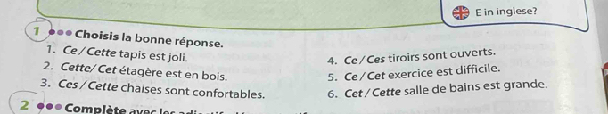 in inglese? 
1 0●● Choisis la bonne réponse. 
1. Ce / Cette tapis est joli. 
4. Ce / Ces tiroirs sont ouverts. 
2. Cette/ Cet étagère est en bois. 5. Ce / Cet exercice est difficile. 
3. Ces / Cette chaises sont confortables. 6. Cet / Cette salle de bains est grande. 
2 ●●* Complète avec