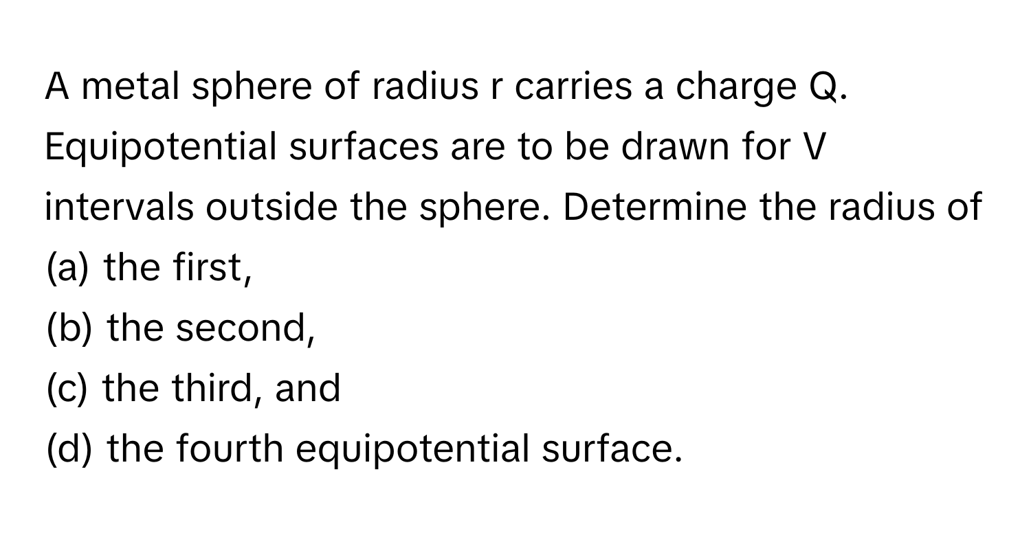 A metal sphere of radius r carries a charge Q. Equipotential surfaces are to be drawn for V intervals outside the sphere. Determine the radius of 
(a) the first, 
(b) the second, 
(c) the third, and 
(d) the fourth equipotential surface.