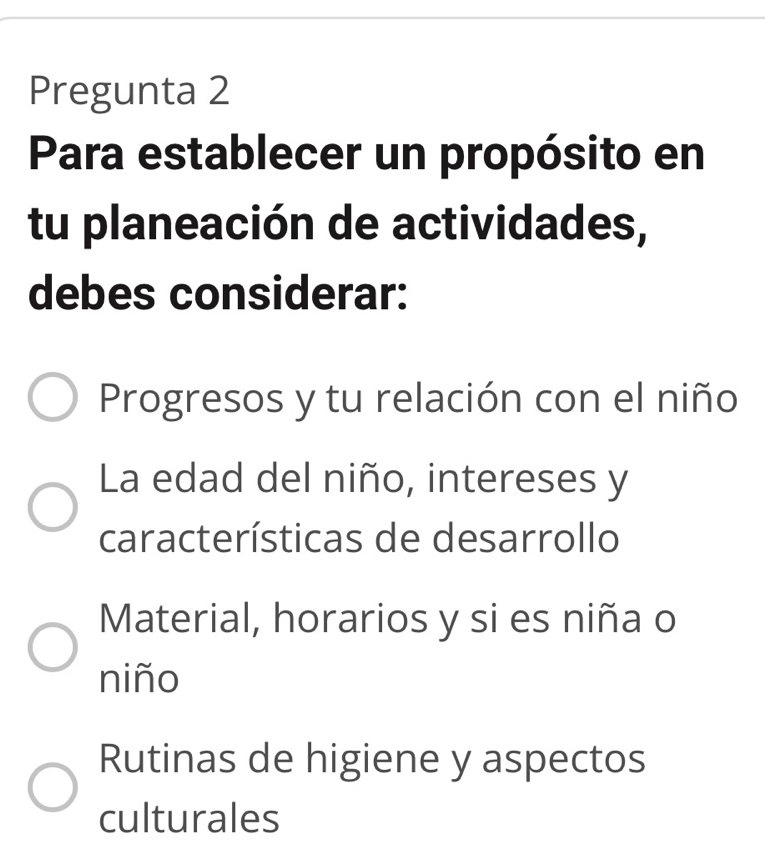 Pregunta 2
Para establecer un propósito en
tu planeación de actividades,
debes considerar:
Progresos y tu relación con el niño
La edad del niño, intereses y
características de desarrollo
Material, horarios y si es niña o
niño
Rutinas de higiene y aspectos
culturales