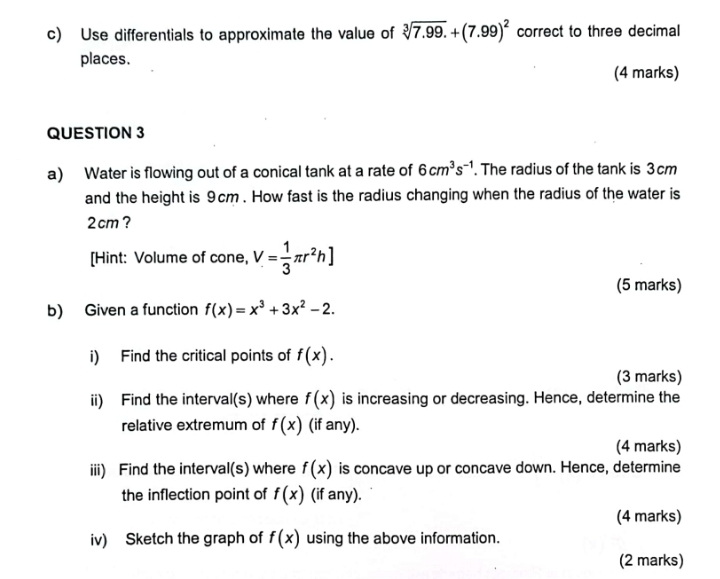 Use differentials to approximate the value of sqrt[3](7.99)+(7.99)^2 correct to three decimal 
places. 
(4 marks) 
QUESTION 3 
a) Water is flowing out of a conical tank at a rate of 6cm^3s^(-1). The radius of the tank is 3cm
and the height is 9cm. How fast is the radius changing when the radius of the water is
2 cm ? 
[Hint: Volume of cone, V= 1/3 π r^2h]
(5 marks) 
b) Given a function f(x)=x^3+3x^2-2. 
i) Find the critical points of f(x). 
(3 marks) 
ii) Find the interval(s) where f(x) is increasing or decreasing. Hence, determine the 
relative extremum of f(x) (if any). 
(4 marks) 
iii) Find the interval(s) where f(x) is concave up or concave down. Hence, determine 
the inflection point of f(x) (if any). 
(4 marks) 
iv) Sketch the graph of f(x) using the above information. 
(2 marks)