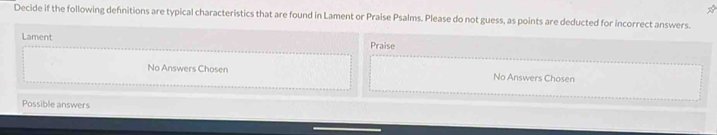 Decide if the following defnitions are typical characteristics that are found in Lament or Praise Psalms. Please do not guess, as points are deducted for incorrect answers. 
Lament 
Praise 
No Answers Chosen No Answers Chosen 
Possible answers