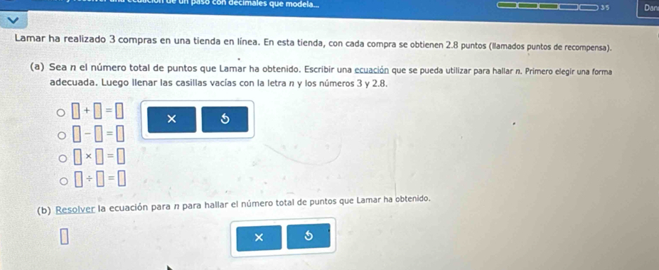 paso con decimales que modela... □□□□□□ 3/5 Dan 
Lamar ha realizado 3 compras en una tienda en línea. En esta tienda, con cada compra se obtienen 2.8 puntos (llamados puntos de recompensa). 
(a) Sea n el número total de puntos que Lamar ha obtenido. Escribir una ecuación que se pueda utilizar para hallar n. Primero elegir una forma 
adecuada. Luego llenar las casillas vacías con la letra n y los números 3 y 2.8.
□ +□ =□ × 5
□ -□ =□
□ * □ =□
□ / □ =□
(b) Resolver la ecuación para n para hallar el número total de puntos que Lamar ha obtenido. 
×