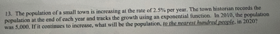 The population of a small town is increasing at the rate of 2.5% per year. The town historian records the 
population at the end of each year and tracks the growth using an exponential function. In 2010, the population 
was 5,000. If it continues to increase, what will be the population, to the nearest hundred people, in 2020?