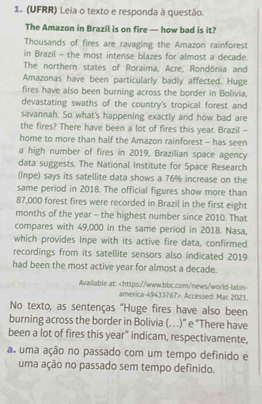 (UFRR) Leia o texto e responda à questão. 
The Amazon in Brazil is on fire — how bad is it? 
Thousands of fires are ravaging the Amazon rainforest 
in Brazil - the most intense blazes for almost a decade. 
The northern states of Roraima, Acre, Rondônia and 
Amazonas have been particularly badly affected. Huge 
fires have also been burning across the border in Bolivia, 
devastating swaths of the country's tropical forest and 
savannah. So what's happening exactly and how bad are 
the fires? There have been a lot of fires this year. Brazil - 
home to more than half the Amazon rainforest - has seen 
a high number of fires in 2019, Brazilian space agency 
data suggests. The National Institute for Space Research 
(Inpe) says its satellite data shows a 76% increase on the 
same period in 2018. The official figures show more than
87,000 forest fires were recorded in Brazil in the first eight 
months of the year - the highest number since 2010. That 
compares with 49,000 in the same period in 2018. Nasa, 
which provides Inpe with its active fire data, confirmed 
recordings from its satellite sensors also indicated 2019 
had been the most active year for almost a decade. 
Available at:. Accessed: Mar. 2021. 
No texto, as sentenças “Huge fires have also been 
burning across the border in Bolivia (…)” e “There have 
been a lot of fires this year” indicam, respectivamente, 
a. uma ação no passado com um tempo definido e 
uma ação no passado sem tempo definido.