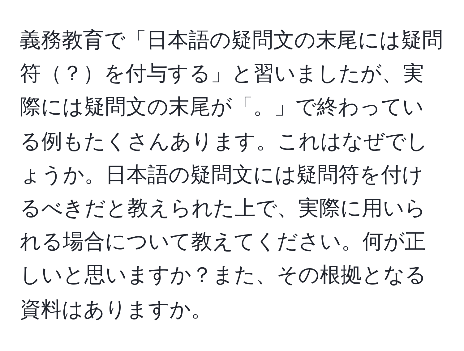 義務教育で「日本語の疑問文の末尾には疑問符？を付与する」と習いましたが、実際には疑問文の末尾が「。」で終わっている例もたくさんあります。これはなぜでしょうか。日本語の疑問文には疑問符を付けるべきだと教えられた上で、実際に用いられる場合について教えてください。何が正しいと思いますか？また、その根拠となる資料はありますか。