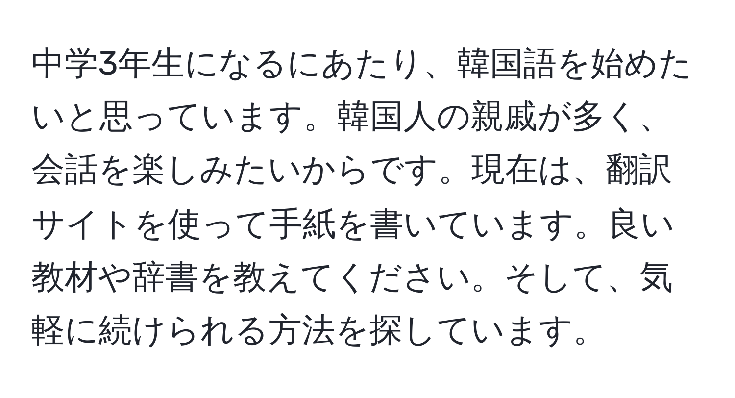 中学3年生になるにあたり、韓国語を始めたいと思っています。韓国人の親戚が多く、会話を楽しみたいからです。現在は、翻訳サイトを使って手紙を書いています。良い教材や辞書を教えてください。そして、気軽に続けられる方法を探しています。