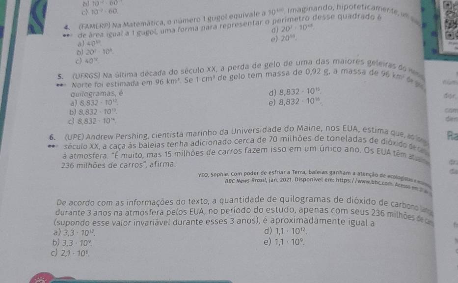 10°
c) 10^(-2)-60.
desse quadrado à
4  (FAMERP) Na Matemática, o número 1 gugol equivale a 10^(100) Imaginando, hipoteticamente s
d) 20^2· 10^(45).
de área igual a 1 gugol, uma forma para representar o pi
e) 20^(50).
a) 40^(10)
b) 20^7· 10^k.
c) 40^(10)
S. (UFRGS) Na última década do século XX, a perda de gelo de uma das maiores geleiras
é mùm
Norte foi estimada em 96km^3. Se 1cm^3 de gelo tem massa de 0,92 g, a massa de 9 152 t g ú
quilogramas, é d) 8,832· 10^(15).
a) 8,832-10^(12). e) 8,832· 10^(16).
dor.
b) 8,832· 10^(13). cam
c) 8,832· 10^(14).
den
6. (UPE) Andrew Pershing, cientista marinho da Universidade do Maine, nos EUA, estima que a Ra
século XX, a caça às baleias tenha adicionado cerca de 70 milhões de toneladas de dióxido de c 
à atmosfera. "É muito, mas 15 milhões de carros fazem isso em um único ano. Os EUA têm aa
236 milhões de carros'', afirma.
YEO, Sophie. Com poder de esfriar a Terra, baleias ganham a atenção de ecologisas  
BBC News Brosil, jan. 2021. Disponivel em: https://www.bbc.com. Acesss em2 
De acordo com as informações do texto, a quantidade de quilogramas de dióxido de carboro ia
durante 3 anos na atmosfera pelos EUA, no período do estudo, apenas com seus 236 milhõe de  
(supondo esse valor invariável durante esses 3 anos), é aproximadamente igual a
d)
a) 3,3· 10^(12). 1,1· 10^(12).
b) 3,3· 10^9. e) 1,1· 10^9.
c) 2,1· 10^6.