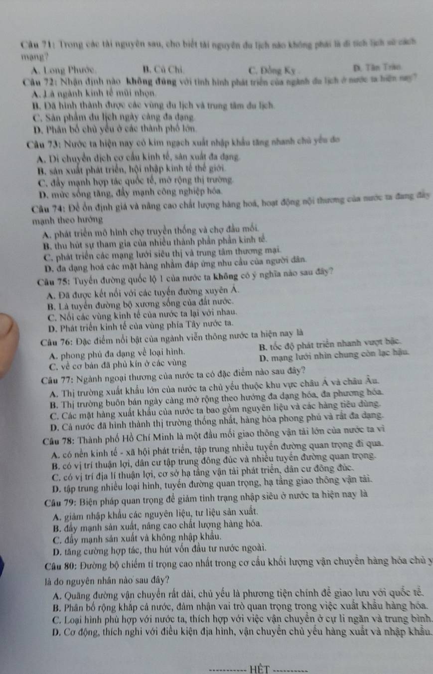 Trong các tài nguyên sau, cho biết tài nguyên du lịch nào không phái là đi tích lịch sử cách
mang?
A. Long Phước, B. Cú Chi. C. Đồng Ky D. Tân Trao
Cầu 72: Nhận định nào không đúng với tình hình phát triển của ngành đu lịch ở nước ta hiện nay7
A. Là ngành kinh tế mũi nhọn.
B. Đã hình thành được các vùng du lịch và trung tâm du lịch.
C. Sản phẩm du lịch ngày cảng đa dạng
D. Phân bố chủ yểu ở các thành phố lớn.
Cu 73: Nước ta hiện nay có kim ngạch xuất nhập khẩu tăng nhanh chủ yêu đơ
A. Di chuyển dịch cơ cầu kinh tế, sân xuất đa đạng.
B. sản xuất phát triển, hội nhập kinh tế thế giới
C. đầy mạnh hợp tác quốc tế, mở rộng thị trường
D. mức sống tăng, đẩy mạnh công nghiệp hóa.
Câu 74: Để ổn định giá và nâng cao chất lượng hàng hoá, hoạt động nội thương của nước ta đang đây
mạnh theo hướng
A. phát triển mô hình chợ truyền thống và chợ đầu mối.
B. thu hút sự tham gia của nhiều thành phần phần kinh tế.
C. phát triển các mạng lưới siêu thị và trung tâm thương mại.
D. đa đạng hoá các mặt hàng nhằm đáp ứng nhu cầu của người dân.
Câu 75: Tuyến đường quốc lộ 1 của nước ta không có ý nghĩa nào sau đây?
A. Đã được kết nổi với các tuyến đường xuyên Á.
B. Là tuyến đường bộ xương sống của đất nước.
C. Nối các vùng kinh tế của nước ta lại với nhau.
D. Phát triển kinh tế của vùng phía Tây nước ta.
Câu 76: Đặc điểm nổi bật của ngành viễn thông nước ta hiện nay là
A. phong phú đa dạng về loại hình. B. tốc độ phát triển nhanh vượt bậc.
C. về cơ bản đã phủ kín ở các vùng D. mạng lưới nhìn chung còn lạc hậu.
Cầu 77: Ngành ngoại thương của nước ta có đặc điểm nào sau đây?
A. Thị trường xuất khẩu lớn của nước ta chủ yếu thuộc khu vực châu Á và châu Âu.
B. Thị trường buôn bán ngày càng mở rộng theo hướng đa dạng hóa, đa phương hóa.
C. Các mặt hàng xuất khẩu của nước ta bao gồm nguyên liệu và các hàng tiêu dùng.
D. Cả nước đã hình thành thị trường thống nhất, hàng hóa phong phú và rất đa dạng.
Cầu 78: Thành phố Hồ Chí Minh là một đầu mối giao thông vận tải lớn của nước ta vì
A. có nền kính tế - xã hội phát triển, tập trung nhiều tuyến đường quan trọng đi qua.
B. có vị trí thuận lợi, dân cư tập trung đông đúc và nhiều tuyển đường quan trọng.
C. có vị trí địa lí thuận lợi, cơ sở hạ tầng vận tải phát triển, dân cư đông đúc.
D. tập trung nhiều loại hình, tuyến đường quan trọng, hạ tầng giao thông vận tải.
Câu 79: Biện pháp quan trọng để giảm tình trạng nhập siêu ở nước ta hiện nay là
A. giảm nhập khẩu các nguyên liệu, tư liệu sản xuất.
B. đầy mạnh sản xuất, nâng cao chất lượng hàng hóa.
C. đấy mạnh sản xuất và không nhập khẩu.
D. tăng cường hợp tác, thu hút vốn đầu tư nước ngoài.
Cầu 80: Đường bộ chiếm tỉ trọng cao nhất trong cơ cấu khối lượng vận chuyển hàng hóa chủ y
là do nguyên nhân nào sau đây?
A. Quãng đường vận chuyển rất dài, chủ yếu là phương tiện chính để giao lưu với quốc tễ.
B. Phân bố rộng khắp cả nước, đảm nhận vai trò quan trọng trong việc xuất khẩu hàng hóa.
C. Loại hình phù hợp với nước ta, thích hợp với việc vận chuyển ở cự li ngăn và trung bình
D. Cơ động, thích nghi với điều kiện địa hình, vận chuyển chủ yều hàng xuất và nhập khẩu
_HệT_