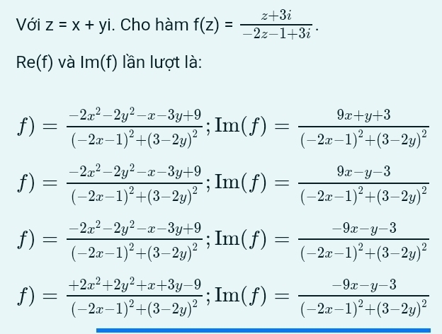 Với z=x+yi. Cho hàm f(z)= (z+3i)/-2z-1+3i .
Re(f) và Im(f) lần lượt là: 
f) =frac -2x^2-2y^2-x-3y+9(-2x-1)^2+(3-2y)^2; Im(f)=frac 9x+y+3(-2x-1)^2+(3-2y)^2
f) =frac -2x^2-2y^2-x-3y+9(-2x-1)^2+(3-2y)^2; Im(f)=frac 9x-y-3(-2x-1)^2+(3-2y)^2
f) =frac -2x^2-2y^2-x-3y+9(-2x-1)^2+(3-2y)^2; Im(f)=frac -9x-y-3(-2x-1)^2+(3-2y)^2
f)= =frac +2x^2+2y^2+x+3y-9(-2x-1)^2+(3-2y)^2; Im(f)=frac -9x-y-3(-2x-1)^2+(3-2y)^2