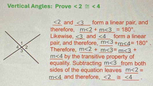 Vertical Angles: Prove ∠ 2≌ ∠ 4
_ <2 and ∠ 3 form a linear pair, and 
therefore, m<2+m<3=180°. 
Likewise, _ <3 frac  and ∠ 4 form a linear 
pair, and therefore, m<3+m<4=180°. 
Therefore, _ m<2+_ m<3=_ m<3+
m∠ 4 by the transitive property of 
equality. Subtracting m<3</tex> from both 
sides of the equation leaves m<2=
_ m<4 and therefore, _ <2≌ _ (<4)°2°