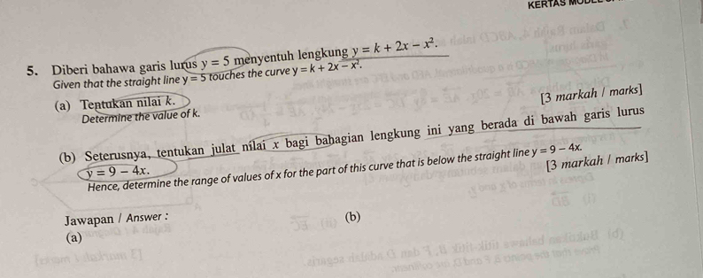 KERTAS M 
5. Diberi bahawa garis lurus y=5 menyentuh lengkung y=k+2x-x^2. 
Given that the straight line y=5 touches the curve y=k+2x-x^2. 
(a) Tentukan nilai k. 
[3 markah / marks] 
Determine the value of k. 
(b) Seterusnya, tentukan julat nílai x bagi bahagian lengkung ini yang berada di bawah garis lurus 
Hence, determine the range of values of x for the part of this curve that is below the straight line y=9-4x.
y=9-4x. 
[3 markah / marks] 
Jawapan / Answer : (b) 
(a)