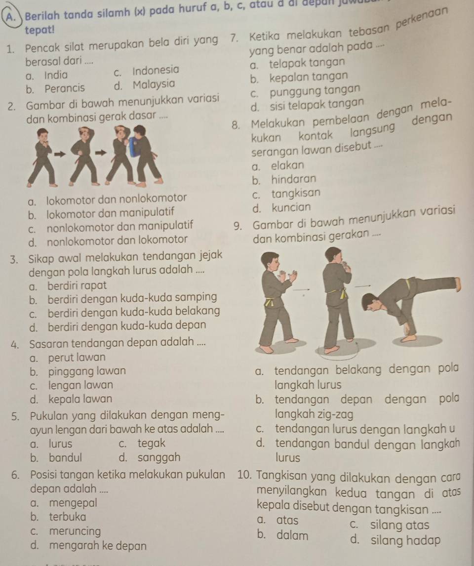 Berilah tanda silamh (x) pada huruf a, b, c, atau d al depan juw
tepat!
1. Pencak silat merupakan bela diri yang 7. Ketika melakukan tebasan perkenaan
berasal dari .... yang benar adalah pada ....
a. India c. Indonesia a. telapak tangan
b. Perancis d. Malaysia b. kepalan tangan
2. Gambar di bawah menunjukkan variasi c. punggung tangan
dan kombinasi gerak dasar .... d. sisi telapak tangan
8. Melakukan pembelaan dengan mela-
kukan kontak langsung dengan
serangan lawan disebut ....
a. elakan
b. hindaran
a. lokomotor dan nonlokomotor c. tangkisan
b. lokomotor dan manipulatif d. kuncian
c. nonlokomotor dan manipulatif 9. Gambar di bawah menunjukkan variasi
d. nonlokomotor dan lokomotor
dan kombinasi gerakan ....
3. Sikap awal melakukan tendangan jejak
dengan pola langkah lurus adalah ....
a. berdiri rapat
b. berdiri dengan kuda-kuda samping
c. berdiri dengan kuda-kuda belakang
d. berdiri dengan kuda-kuda depan
4. Sasaran tendangan depan adalah ....
a. perut lawan
b. pinggang lawan a. tendangan belakang dengan pola
c. lengan lawan langkah lurus
d. kepala lawan b. tendangan depan dengan pola
5. Pukulan yang dilakukan dengan meng- langkah zig-zag
ayun lengan dari bawah ke atas adalah .... c. tendangan lurus dengan langkah u
a. lurus c. tegak d. tendangan bandul dengan langkah
b. bandul d. sanggah lurus
6. Posisi tangan ketika melakukan pukulan 10. Tangkisan yang dilakukan dengan cara
depan adalah .... menyilangkan kedua tangan di atas
a. mengepal kepala disebut dengan tangkisan ....
b. terbuka a. atas c. silang atas
b. dalam
c. meruncing d. silang hadap
d. mengarah ke depan