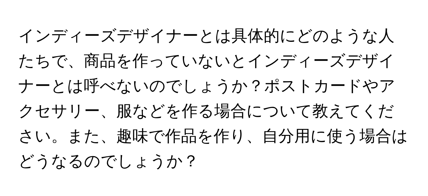 インディーズデザイナーとは具体的にどのような人たちで、商品を作っていないとインディーズデザイナーとは呼べないのでしょうか？ポストカードやアクセサリー、服などを作る場合について教えてください。また、趣味で作品を作り、自分用に使う場合はどうなるのでしょうか？