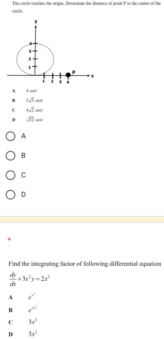 The circle touches the origin. Determine the distance of point P to the centre of the
circle.
A 4 unit
B 2sqrt(5)unit
C 4sqrt(2)unit
D sqrt(32)unit
A
B
C
D
*
Find the integrating factor of following differential equation
 dy/dx +3x^2y=2x^2
A e^(x^3)
B e^(3x^3)
C 3x^3
D 3x^2