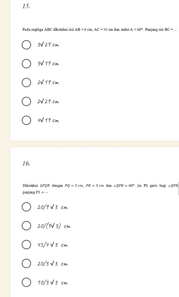 Pada segitiga ABC diketahui sisi AB=6cm, AC=10cm dan sudut A=60°. Panjang sisi BC= _
3sqrt(29)cm
3sqrt(19)cm
2sqrt(19)cm
2sqrt(29)cm
4sqrt(19)cm
16.
Diketahui △ PQR dengan PQ=3cm, PR=3cm dan ∠ QPR=60°. jia PS garis bagi ∠ QPR
panjang PS=·s
20/9sqrt(3)cm
20/(9sqrt(3)) cm
45/4sqrt(3)cm
20/3sqrt(3)cm
10/3sqrt(3)cm