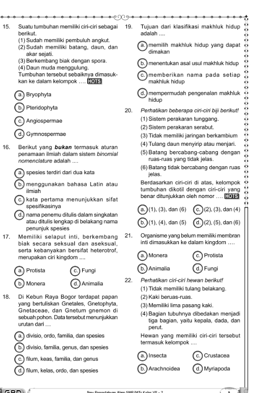 Suatu tumbuhan memiliki ciri-ciri sebagai 19. Tujuan dari klasifikasi makhluk hidup
berikut. adalah ....
(1) Sudah memiliki pembuluh angkut.
(2) Sudah memiliki batang, daun, dan a. memilih makhluk hidup yang dapat
akar sejati. dimakan
(3) Berkembang biak dengan spora. b.  menentukan asal usul makhluk hidup
(4) Daun muda menggulung.
Tumbuhan tersebut sebaiknya dimasuk- c. memberikan nama pada setiap
kan ke dalam kelompok .... HOTS makhluk hidup
a. Bryophyta d.mempermudah pengenalan makhluk
hidup
b.) Pteridophyta 20. Perhatikan beberapa ciri-ciri biji berikut!
c. Angiospermae (1) Sistem perakaran tunggang.
(2) Sistem perakaran serabut.
d.) Gymnospermae (3) Tidak memiliki jaringan berkambium
16. Berikut yang bukan termasuk aturan (4) Tulang daun menyirip atau menjari.
penamaan ilmiah dalam sistem binomial (5) Batang bercabang-cabang dengan
nomenclature adalah ruas-ruas yang tidak jelas.
a.) spesies terdiri dari dua kata (6) Batang tidak bercabang dengan ruas
jelas.
Berdasarkan ciri-ciri di atas, kelompok
b.) menggunakan bahasa Latin atau tumbuhan dikotil dengan ciri-ciri yang
ilmiah
c.) kata pertama menunjukkan sifat benar ditunjukkan oleh nomor HOTS
spesifikasinya
d.) nama penemu ditulis dalam singkatan a. ) (1), (3), dan (6) c. (2), (3), dan (4)
atau ditulis lengkap di belakang nama b. ) (1), (4), dan (5) d.) (2), (5), dan (6)
penunjuk spesies
17. Memiliki selaput inti, berkembang 21. Organisme yang belum memiliki membran
biak secara seksual dan aseksual. inti dimasukkan ke dalam kingdom ....
serta kebanyakan bersifat heterotrof,
merupakan ciri kingdom .... a. ) Monera c. Protista
a.) Protista c. Fungi b. ) Animalia d.) Fungi
b.) Monera d. ) Animalia 22. Perhatikan ciri-ciri hewan berikut!
(1) Tidak memiliki tulang belakang.
18. Di Kebun Raya Bogor terdapat papan (2) Kaki beruas-ruas.
yang bertuliskan Gnetales, Gnetophyta, (3) Memiliki lima pasang kaki.
Gnetaceae, dan Gnetum gnemon di
sebuah pohon. Data tersebut menunjukkan (4) Bagian tubuhnya dibedakan menjadi
urutan dari .... perut. tiga bagian, yaitu kepala, dada, dan
a. divisio, ordo, família, dan spesies Hewan yang memiliki ciri-ciri tersebut
termasuk kelompok ....
b.) divisio, familia, genus, dan spesies
c.) filum, keas, familia, dan genus a. ) Insecta c. ) Crustacea
d.) filum, kelas, ordo, dan spesies b. Arachnoidea d.) Myriapoda