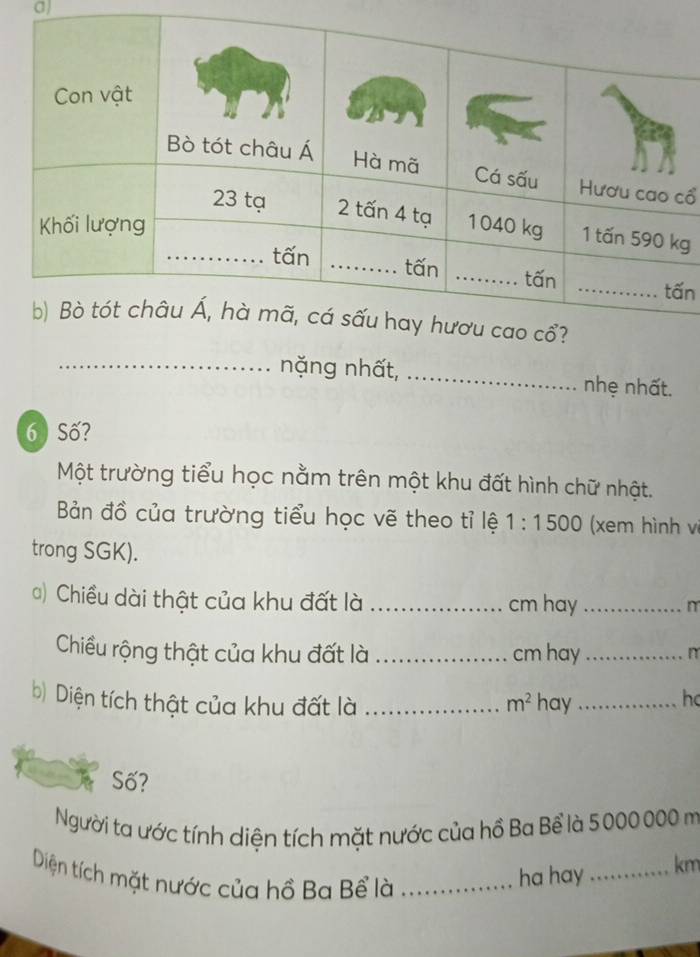 cổ 
g 
n 
_nặng nhất, _nhẹ nhất. 
6 ) Số? 
Một trường tiểu học nằm trên một khu đất hình chữ nhật. 
Bản đồ của trường tiểu học vẽ theo tỉ lệ 1:1500 (xem hình vị 
trong SGK). 
() Chiều dài thật của khu đất là _cm hay_ 
m 
Chiều rộng thật của khu đất là _ cm hay_ 
n 
b) Diện tích thật của khu đất là _ m^2 hay_ ho 
Số? 
Người ta ước tính diện tích mặt nước của hồ Ba Bể là 5000 000 m
Diện tích mặt nước của hồ Ba Bể là_ 
ha hay_ km