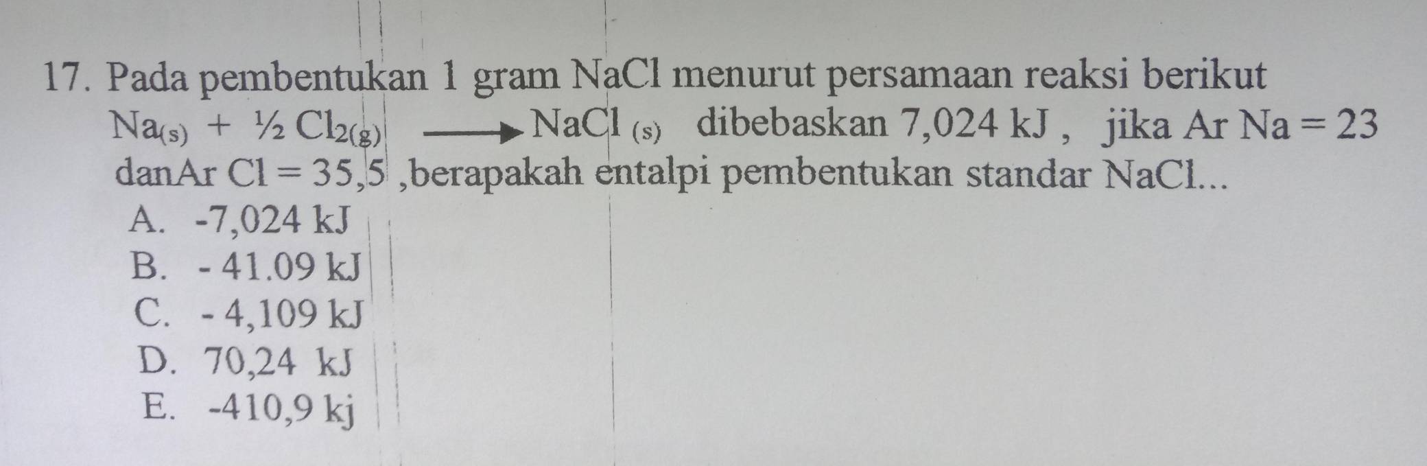 Pada pembentukan 1 gram NaCl menurut persamaan reaksi berikut
Na_(s)+1/2Cl_2(g)to NaCl_(s) dibebaskan 7,024 kJ , jika Ar Na=23
danAr C1=35,5 ,berapakah entalpi pembentukan standar NaCl...
A. -7,024 kJ
B. - 41.09 kJ
C. - 4,109 kJ
D. 70,24 kJ
E. -410,9 kj