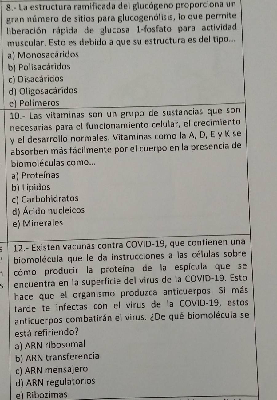 8.- La estructura ramificada del glucógeno proporciona un
gran número de sitios para glucogenólisis, lo que permite
liberación rápida de glucosa 1-fosfato para actividad
muscular. Esto es debido a que su estructura es del tipo...
a) Monosacáridos
b) Polisacáridos
c) Disacáridos
d) Oligosacáridos
e) Polímeros
10.- Las vitaminas son un grupo de sustancias que son
necesarias para el funcionamiento celular, el crecimiento
y el desarrollo normales. Vitaminas como la A, D, E y K se
absorben más fácilmente por el cuerpo en la presencia de
biomoléculas como...
a) Proteínas
b) Lípidos
c) Carbohidratos
d) Ácido nucleicos
e) Minerales
` 12.- Existen vacunas contra COVID-19, que contienen una
biomolécula que le da instrucciones a las células sobre
cómo producir la proteína de la espícula que se
S encuentra en la superficie del virus de la COVID-19. Esto
hace que el organismo produzca anticuerpos. Si más
tarde te infectas con el virus de la COVID-19, estos
anticuerpos combatirán el virus. ¿De qué biomolécula se
está refiriendo?
a) ARN ribosomal
b) ARN transferencia
c) ARN mensajero
d) ARN regulatorios
e) Ribozimas