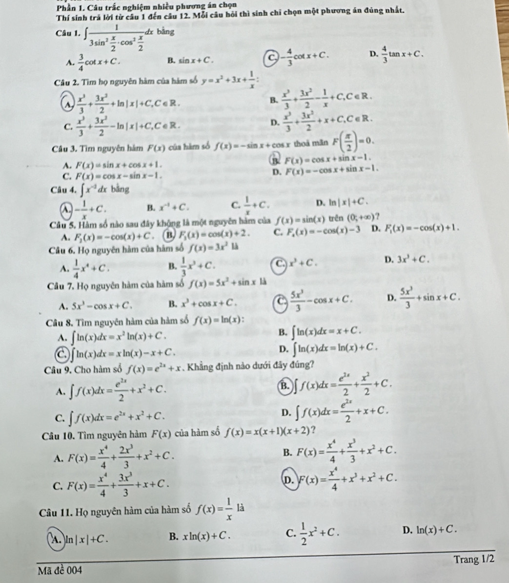 Phần 1. Câu trắc nghiệm nhiều phương án chọn
Thí sinh trả lời từ câu 1 đến câu 12. Mỗi câu hỏi thì sinh chỉ chọn một phương án đủng nhất.
Câu 1. ∈t frac 13sin^2 x/2 · cos^2 x/2 dxbing
A.  3/4 cot x+C. B. sin x+C. - 4/3 cot x+C. D.  4/3 tan x+C.
Câu 2. Tìm họ nguyên hàm của hàm số y=x^2+3x+ 1/x :
a  x^3/3 + 3x^2/2 +ln |x|+C, C∈ R
B.  x^3/3 + 3x^2/2 - 1/x +C,C∈ R.
C.  x^3/3 + 3x^2/2 -ln |x|+C, ,C∈R.
D.  x^3/3 + 3x^2/2 +x+C,C∈ R.
Câu 3. Tìm nguyên hâm F(x) của hàm số f(x)=-sin x+cos x thoá mãn F( π /2 )=0.
A. F(x)=sin x+cos x+1.
B. F(x)=cos x+sin x-1.
C. F(x)=cos x-sin x-1.
D. F(x)=-cos x+sin x-1.
Câu 4. ∈t x^(-2)dx bằng
a - 1/x +C. B. x^(-1)+C. C.  1/x +C. D. ln |x|+C.
Câu 5. Hàm số nào sau đây khộng là một nguyên hàm của f(x)=sin (x) trên (0;+∈fty ) ?
A. F_2(x)=-cos (x)+C @ F_3(x)=cos (x)+2. C. F_2(x)=-cos (x)-3 D. F_1(x)=-cos (x)+1.
Câu 6. Họ nguyên hàm của hâm số f(x)=3x^2 là
B.
A.  1/4 x^4+C.  1/3 x^3+C.
C x^3+C.
D. 3x^3+C.
Câu 7. Họ nguyên hàm của hàm số f(x)=5x^2+sin x là
A. 5x^3-cos x+C. B. x^3+cos x+C. a  5x^3/3 -cos x+C. D.  5x^3/3 +sin x+C.
Câu 8. Tìm nguyên hàm của hàm số f(x)=ln (x)
A. ∈t ln (x)dx=x^2ln (x)+C.
B. ∈t ln (x)dx=x+C.
a ∈t ln (x)dx=xln (x)-x+C.
D. ∈t ln (x)dx=ln (x)+C.
Câu 9. Cho hàm số f(x)=e^(2x)+x. Khẳng định nào dưới đây đúng?
A. ∈t f(x)dx= e^(2x)/2 +x^2+C. B. ∈t f(x)dx= e^(2x)/2 + x^2/2 +C.
C. ∈t f(x)dx=e^(2x)+x^2+C.
D. ∈t f(x)dx= e^(2x)/2 +x+C.
Câu 10. Tìm nguyên hàm F(x) của hàm số f(x)=x(x+1)(x+2) ?
A. F(x)= x^4/4 + 2x^3/3 +x^2+C.
B. F(x)= x^4/4 + x^3/3 +x^2+C.
C. F(x)= x^4/4 + 3x^3/3 +x+C.
D. F(x)= x^4/4 +x^3+x^2+C.
Câu 11. Họ nguyên hàm của hàm số f(x)= 1/x la
A. )ln |x|+C.
B. xln (x)+C.
C.  1/2 x^2+C.
D. ln (x)+C.
Trang 1/2
Mã đề 004