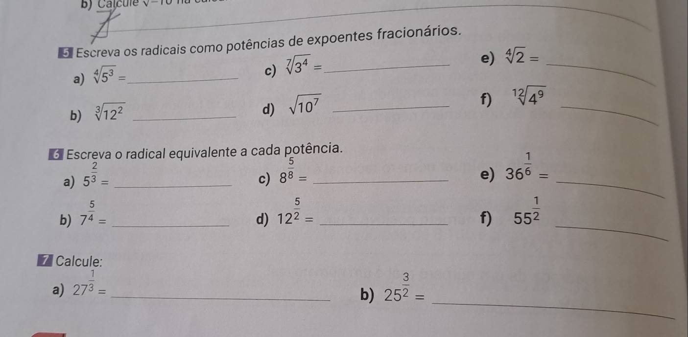 Calcule V-
5. Escreva os radicais como potências de expoentes fracionários. 
a) sqrt[4](5^3)= _ 
c) sqrt[7](3^4)= _ 
_ 
e) sqrt[4](2)=
b) sqrt[3](12^2) _ 
d) sqrt(10^7) _ 
_ 
f) sqrt[12](4^9)
6 Escreva o radical equivalente a cada potência. 
a) 5^(frac 2)3= _ 
c) 8^(frac 5)8= _e) 36^(frac 1)6= _ 
_ 
d) 12^(frac 5)2=
b) 7^(frac 5)4= __f) 55^(frac 1)2
7 Calcule: 
_ 
a) 27^(frac 1)3= _ 25^(frac 3)2=
b)