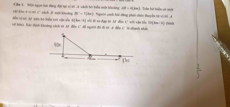 Một ngọn hải đăng đặt tại vị trí A cách bờ biển một khoảng AB=4(km). Trên bờ biển có một 
cái kho ở vị trí C cách B một khoảng BC=7(km). Người canh hải đăng phải chèo thuyền từ vị trí A 
đến vị trí M trên bờ biển với vận tốc 6(km/h) rồi đi xe đạp từ M đến C với vận tốc 10(km/h) (hình 
vẽ bên). Xác định khoảng cách từ M đến C để người đó đi từ A đến C là nhanh nhất. 
a