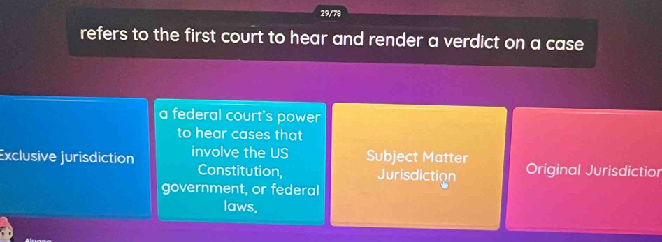 29/78
refers to the first court to hear and render a verdict on a case 
a federal court's power
to hear cases that
Exclusive jurisdiction involve the US Subject Matter Original Jurisdictior
Constitution, Jurisdiction
government, or federal
laws,