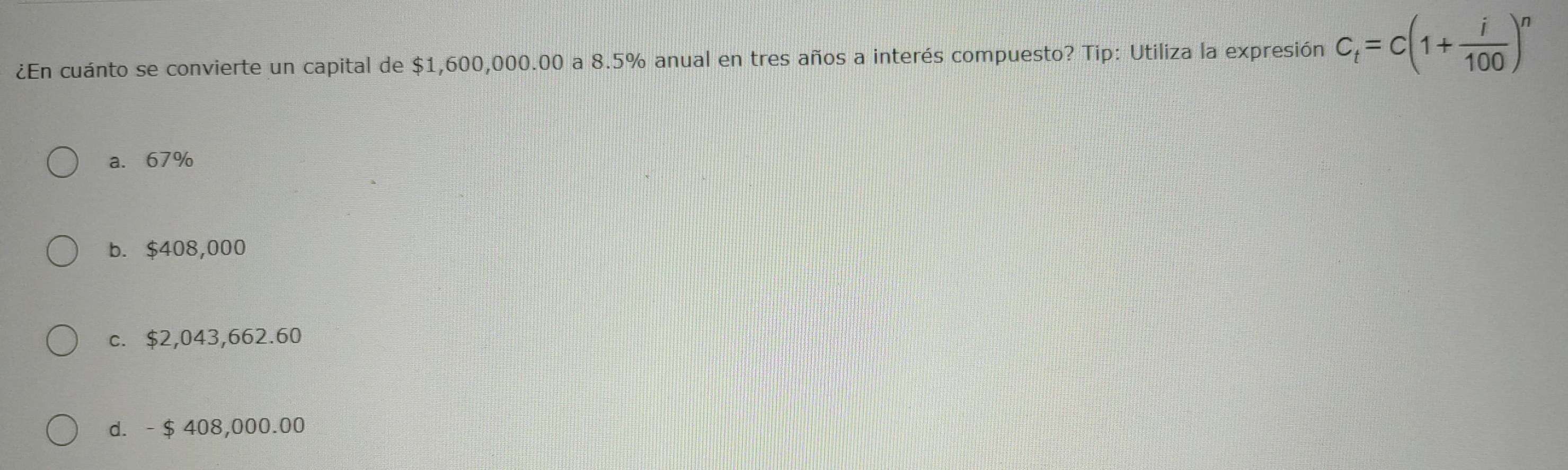 ¿En cuánto se convierte un capital de $1,600,000.00 a 8.5% anual en tres años a interés compuesto? Tip: Utiliza la expresión C_t=C(1+ i/100 )^n
a. 67%
b. $408,000
c. $2,043,662.60
d. - $ 408,000.00