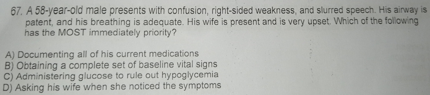 A 58-year-old male presents with confusion, right-sided weakness, and slurred speech. His airway is
patent, and his breathing is adequate. His wife is present and is very upset. Which of the following
has the MOST immediately priority?
A) Documenting all of his current medications
B) Obtaining a complete set of baseline vital signs
C) Administering glucose to rule out hypoglycemia
D) Asking his wife when she noticed the symptoms