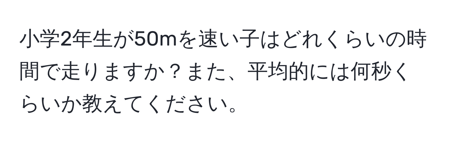 小学2年生が50mを速い子はどれくらいの時間で走りますか？また、平均的には何秒くらいか教えてください。