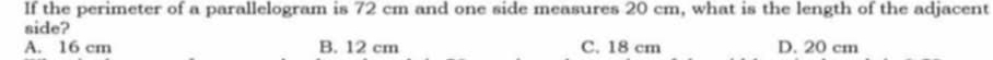 If the perimeter of a parallelogram is 72 cm and one side measures 20 cm, what is the length of the adjacent
side?
A. 16 cm B. 12 cm C. 18 cm D. 20 cm