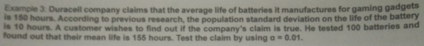 Example 3: Duracell company claims that the average life of batteries it manufactures for gaming gadgets 
is 150 hours. According to previous research, the population standard deviation on the life of the battery 
is 10 hours. A customer wishes to find out if the company's claim is true. He tested 100 batteries and 
found out that their mean life is 155 hours. Test the claim by using a=0.01.