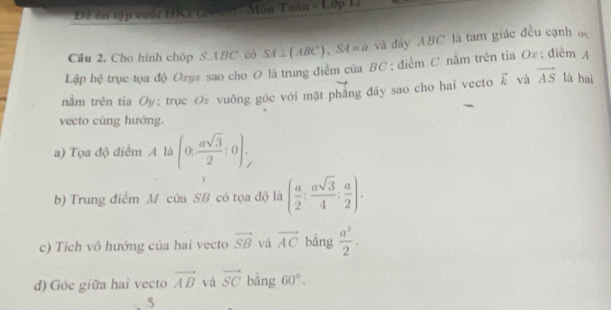 Đề ôn tập cuối HRT (24-23) - Môn Toán - Lớp 1 
Cầu 2. Cho hình chóp S. ABC có S4⊥(ABC), S4=a và đây ABC là tam giác đều cạnh đ 
Lập hệ trục tọa độ Oxyz sao cho O là trung điểm của BC; điễm C nằm trên tia Ox; điểm A 
nằm trên tia Oy : trục O≥ vuông góc với mật phăng đây sao cho hai vecto vector k và vector AS là hai 
vecto cùng hướng. 
a) Tọa độ điểm A là (0, asqrt(3)/2 ;0), 
b) Trung điểm M cửa SB có tọa độ là ( a/2 ; asqrt(3)/4 ; a/2 ). 
c) Tích vô hướng của hai vecto vector SB và overline AC bằng  a^2/2 . 
d) Góc giữa hai vecto vector AB và vector SC bằng 60°. 
5