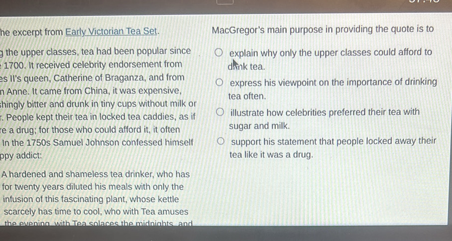 he excerpt from Early Victorian Tea Set. MacGregor's main purpose in providing the quote is to 
g the upper classes, tea had been popular since explain why only the upper classes could afford to
1700. It received celebrity endorsement from drnk tea. 
es II's queen, Catherine of Braganza, and from express his viewpoint on the importance of drinking 
n Anne. It came from China, it was expensive, tea often. 
shingly bitter and drunk in tiny cups without milk or 
r. People kept their tea in locked tea caddies, as if illustrate how celebrities preferred their tea with 
re a drug; for those who could afford it, it often sugar and milk. 
In the 1750s Samuel Johnson confessed himself support his statement that people locked away their 
ppy addict: tea like it was a drug. 
A hardened and shameless tea drinker, who has 
for twenty years diluted his meals with only the 
infusion of this fascinating plant, whose kettle 
scarcely has time to cool, who with Tea amuses 
the evening with Tea solaces the midnights and