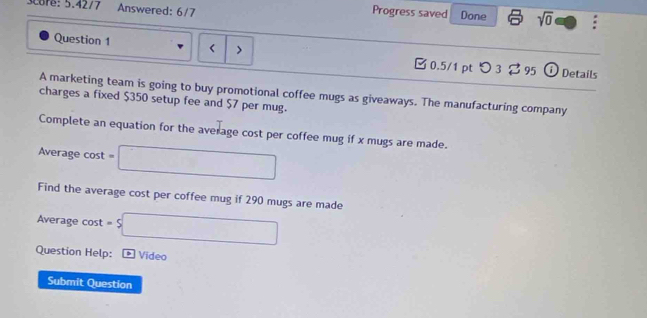 Score: 5.4277 Answered: 6/7 
Progress saved Done sqrt(0) . 
Question 1 $350 setup fee and $7 per mug. 
Complete an equation for the average cost per coffee mug if x mugs are made. 
Average cost =□
Find the average cost per coffee mug if 290 mugs are made 
Average cost =s□ 
Question Help: Vídeo 
Submit Question