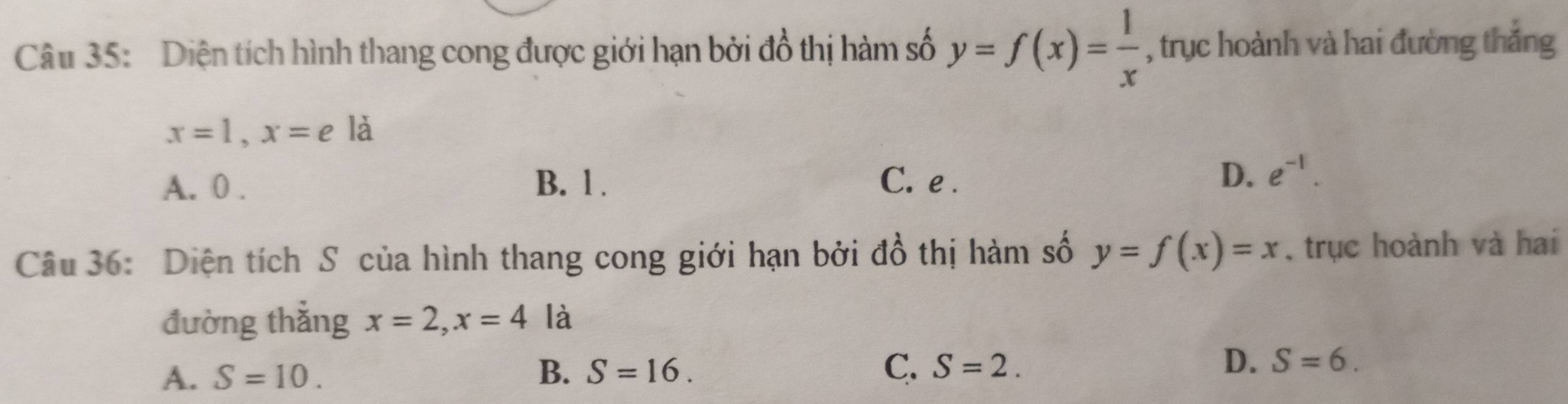 Diện tích hình thang cong được giới hạn bởi đồ thị hàm số y=f(x)= 1/x  , trục hoành và hai đường thắng
x=1, x=e là
A. 0. B. 1. C. e.
D. e^(-1). 
Câu 36: Diện tích S của hình thang cong giới hạn bởi đồ thị hàm số y=f(x)=x , trục hoành và hai
đường thắng x=2, x=4 là
D.
A. S=10. B. S=16. C. S=2. S=6.