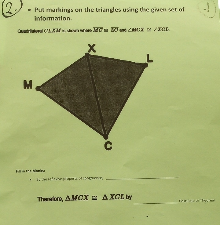 Put markings on the triangles using the given set of a 
information. 
Quadrilateral CLXM is shown where overline MC≌ overline LC and ∠ MCX≌ ∠ XCL. 
Fill in the blanks: 
By the reflexive property of congruence, 
_ 
_ 
Therefore, △ MCX≌ △ XCL by 
Postulate or Theorem