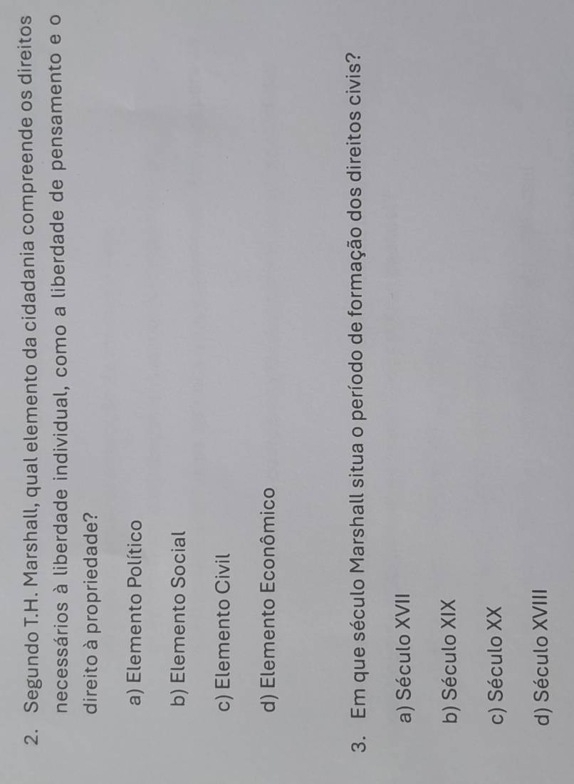 Segundo T.H. Marshall, qual elemento da cidadania compreende os direitos
necessários à liberdade individual, como a liberdade de pensamento e o
direito à propriedade?
a) Elemento Político
b) Elemento Social
c) Elemento Civil
d) Elemento Econômico
3. Em que século Marshall situa o período de formação dos direitos civis?
a) Século XVII
b) Século XIX
c) Século XX
d) Século XVIII
