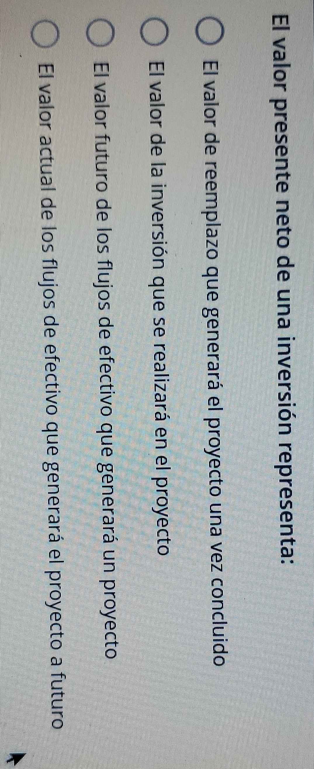 El valor presente neto de una inversión representa:
El valor de reemplazo que generará el proyecto una vez concluido
El valor de la inversión que se realizará en el proyecto
El valor futuro de los flujos de efectivo que generará un proyecto
El valor actual de los flujos de efectivo que generará el proyecto a futuro