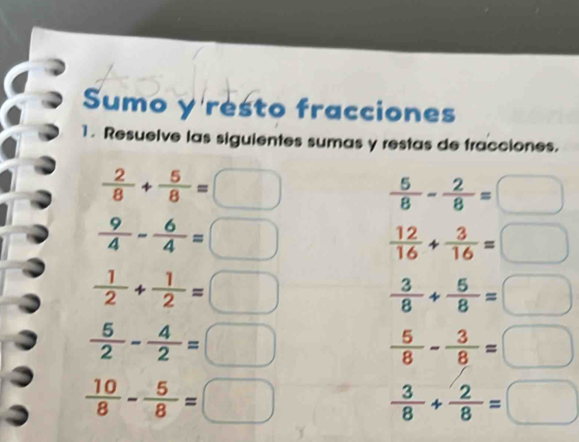 Sumo y resto fracciones 
1. Resuelve las siguientes sumas y restas de fracciones.
 2/8 + 5/8 =□
 5/8 - 2/8 =□
 9/4 - 6/4 =□
 12/16 + 3/16 =□
 1/2 + 1/2 =□
 3/8 + 5/8 =□
 5/2 - 4/2 =□
 5/8 - 3/8 =□
 10/8 - 5/8 =□
 3/8 + 2/8 =□