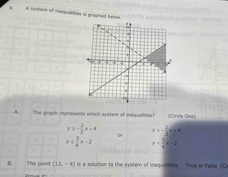 A system of inequalities is graphed below.
A. The graph represents which system of inequalities? (Circle One)
y≥ - 2/3 x+4
or y>- 2/3 x+4
y≤  3/4 x-2
y
B. The point (12,-4) is a solution to the system of inequalities. True or False (Cir