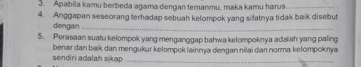 Apabila kamu berbeda agama dengan temanmu, maka kamu harus_ 
4. Anggapan seseorang terhadap sebuah kelompok yang sifatnya tidak baik disebut 
dengan_ 
5. Perasaan suatu kelompok yang menganggap bahwa kelompoknya adalah yang paling 
benar dan baik dan mengukur kelompok lainnya dengan nilai dan norma kelompoknya 
sendiri adalah sikap_