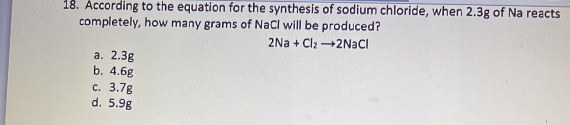 According to the equation for the synthesis of sodium chloride, when 2.3g of Na reacts
completely, how many grams of NaCl will be produced?
2Na+Cl_2to 2NaCl
a. 2.3g
b. 4.6g
c. 3.7g
d. 5.9g