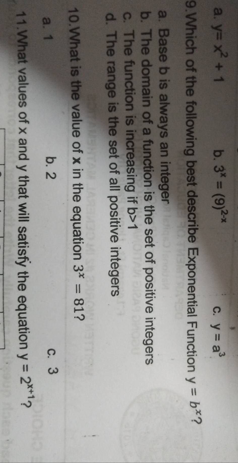 a. y=x^2+1 b. 3^x=(9)^2-x C. y=a^3
9.Which of the following best describe Exponential Function y=b^x ?
a. Base b is always an integer
b. The domain of a function is the set of positive integers
c. The function is increasing if b>1
d. The range is the set of all positive integers
10.What is the value of x in the equation 3^x=81 ?
a. 1
b. 2 c. 3
11.What values of x and y that will satisfy the equation y=2^(x+1) ?