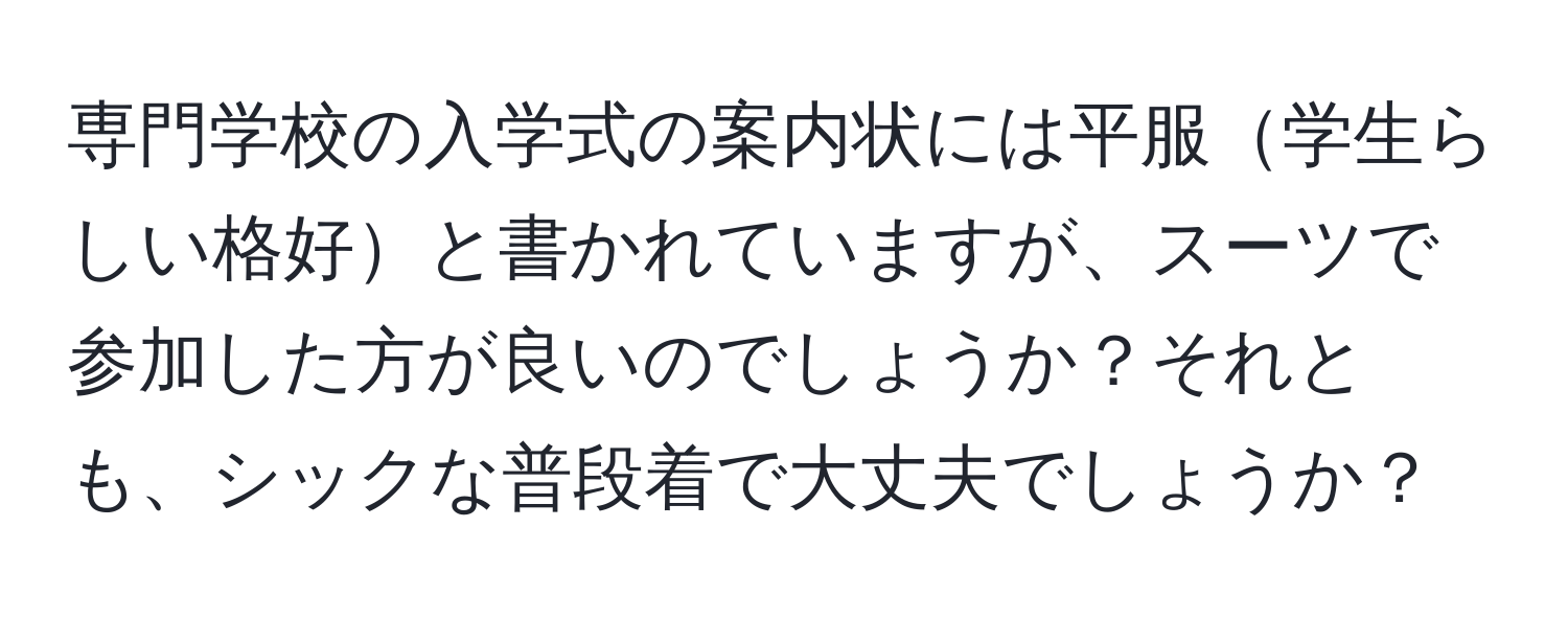 専門学校の入学式の案内状には平服学生らしい格好と書かれていますが、スーツで参加した方が良いのでしょうか？それとも、シックな普段着で大丈夫でしょうか？